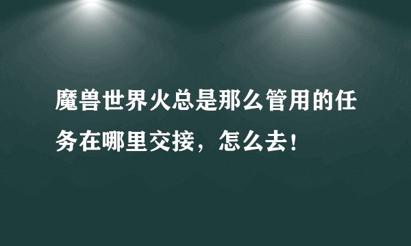 魔兽世界火总是那么管用的任务在哪里交接，怎么去！