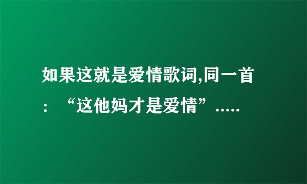 如果这就是爱情歌词,同一首：“这他妈才是爱情”......伴奏一样的.只是歌词不一样.是一个女生唱的。谁知道？