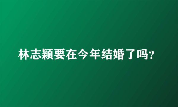 林志颖要在今年结婚了吗？