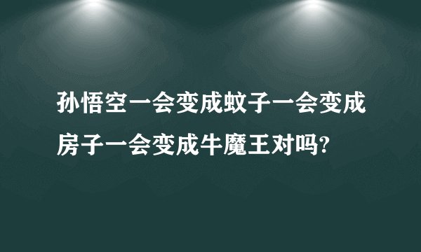孙悟空一会变成蚊子一会变成房子一会变成牛魔王对吗?