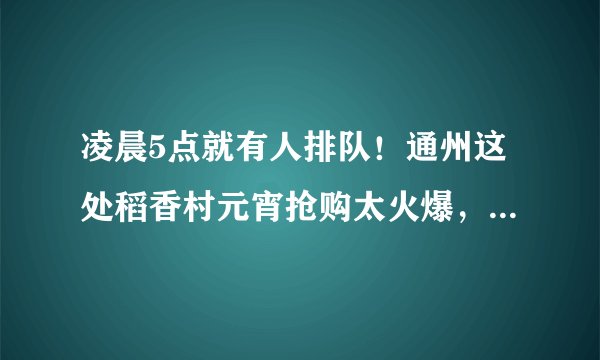 凌晨5点就有人排队！通州这处稻香村元宵抢购太火爆，明天仅售800斤
