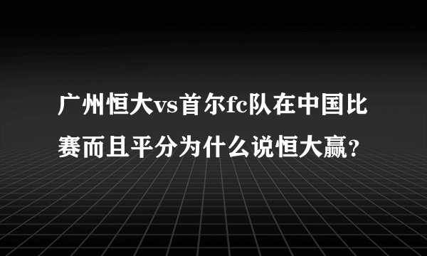 广州恒大vs首尔fc队在中国比赛而且平分为什么说恒大赢?