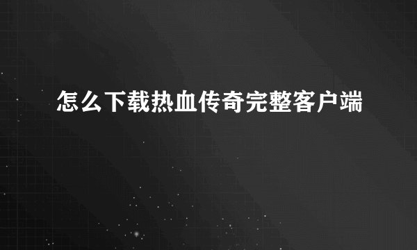 怎么下载热血传奇完整客户端