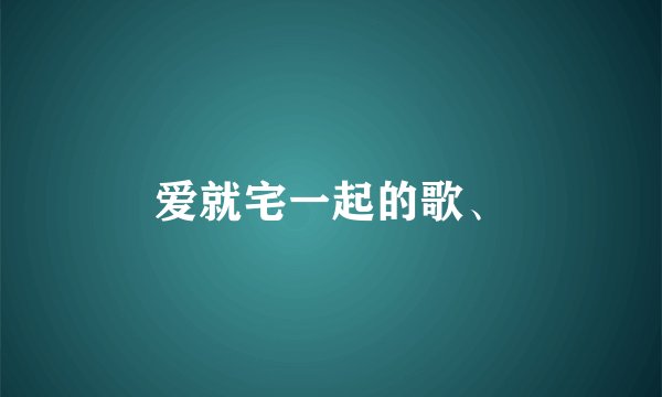 爱就宅一起的歌、