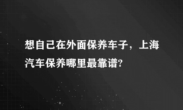 想自己在外面保养车子，上海汽车保养哪里最靠谱?