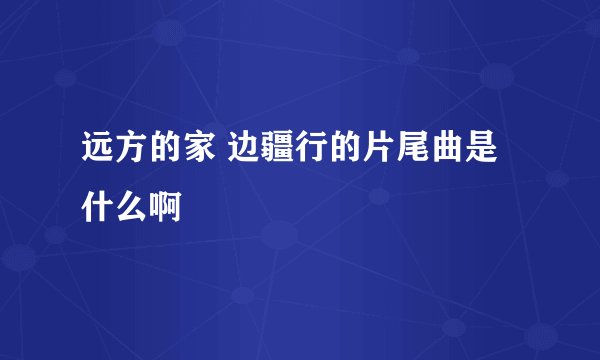远方的家 边疆行的片尾曲是什么啊