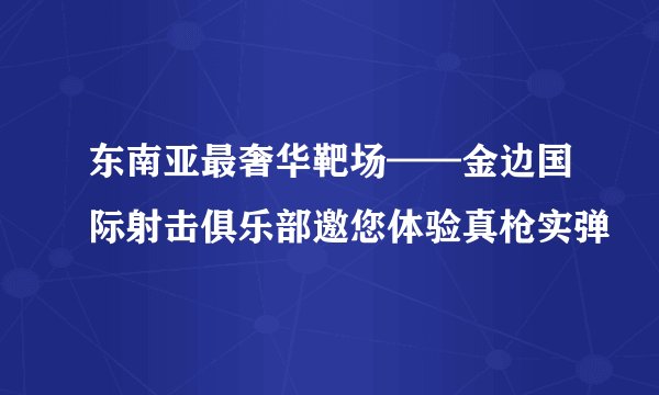 东南亚最奢华靶场——金边国际射击俱乐部邀您体验真枪实弹