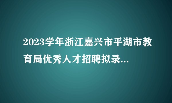 2023学年浙江嘉兴市平湖市教育局优秀人才招聘拟录用人员名单公示