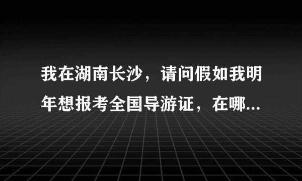 我在湖南长沙，请问假如我明年想报考全国导游证，在哪里报考，需要上课吗，要准备多少时间多少资金 谢谢