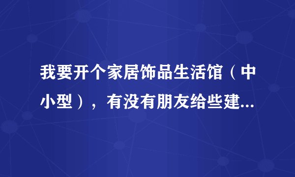 我要开个家居饰品生活馆(中小型),有没有朋友给些建议啊,先谢了!