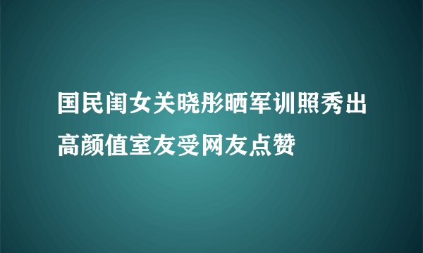 国民闺女关晓彤晒军训照秀出高颜值室友受网友点赞