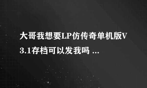 大哥我想要LP仿传奇单机版V3.1存档可以发我吗 还有游戏可发我个 我找不到3.1的