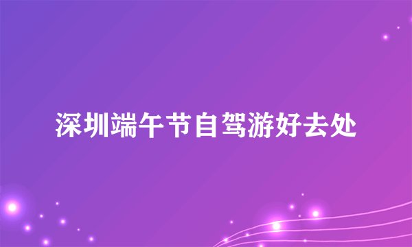 深圳端午节自驾游好去处