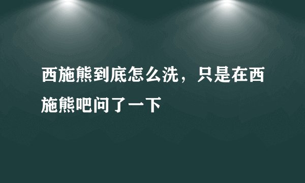 西施熊到底怎么洗，只是在西施熊吧问了一下