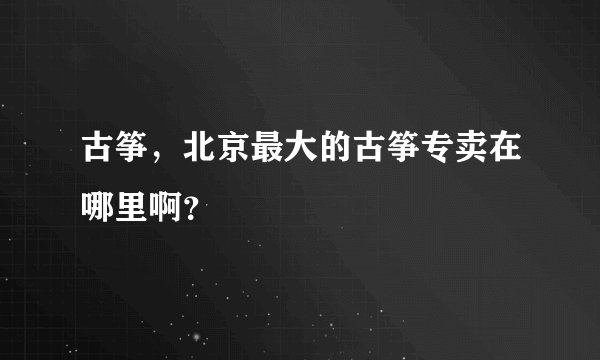 古筝,北京最大的古筝专卖在哪里啊?