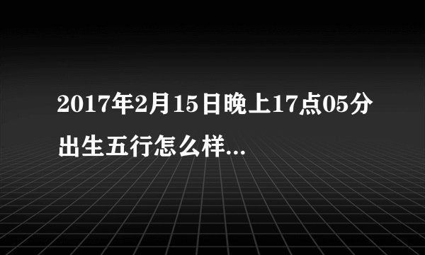 2017年2月15日晚上17点05分出生五行怎么样,缺什么,生辰八字怎么样?