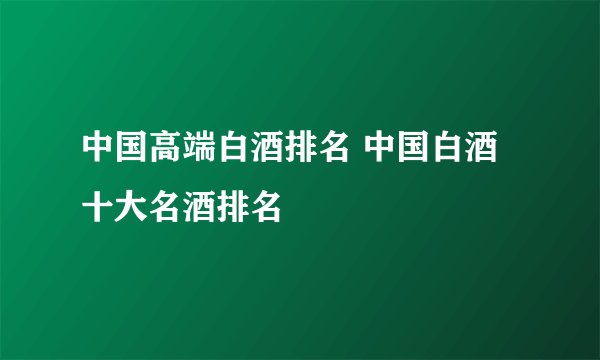 中国高端白酒排名 中国白酒十大名酒排名