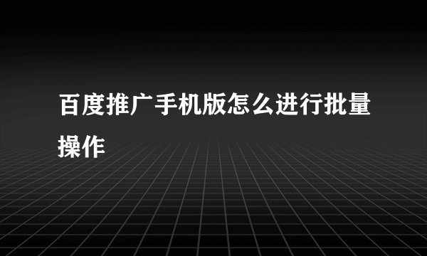 百度推广手机版怎么进行批量操作