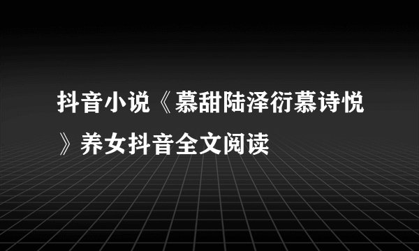 抖音小说《慕甜陆泽衍慕诗悦》养女抖音全文阅读