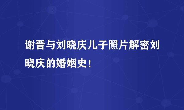 谢晋与刘晓庆儿子照片解密刘晓庆的婚姻史!