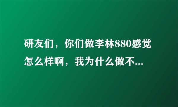 研友们，你们做李林880感觉怎么样啊，我为什么做不动啊，感觉好难，好吃力，是我的问题吗？