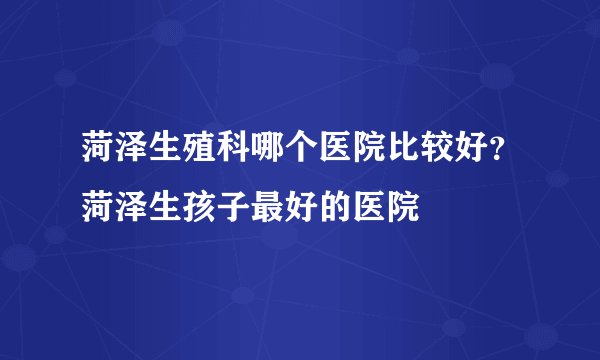 菏泽生殖科哪个医院比较好？菏泽生孩子最好的医院