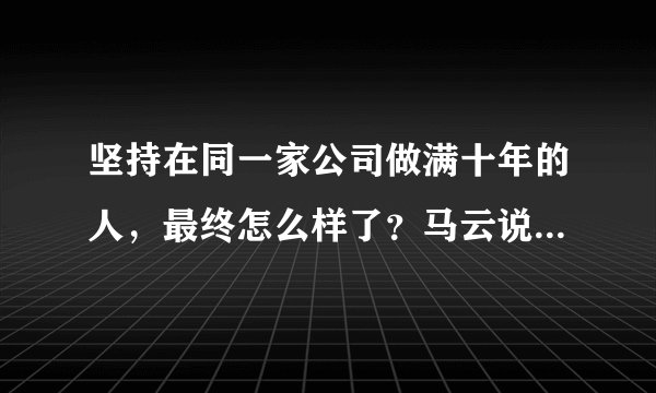 坚持在同一家公司做满十年的人,最终怎么样了?马云说的太现实了