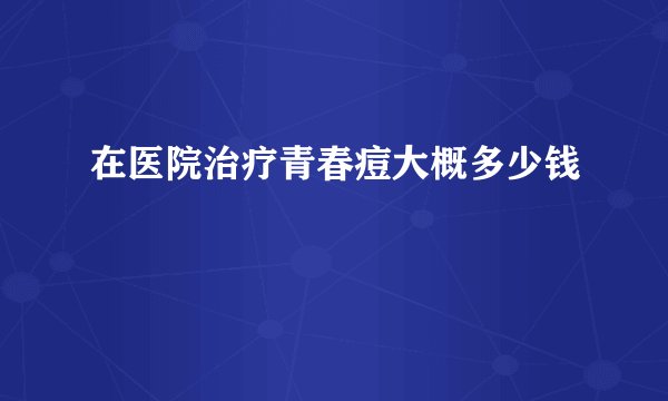 在医院治疗青春痘大概多少钱