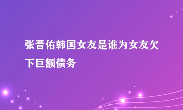张晋佑韩国女友是谁为女友欠下巨额债务
