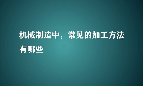 机械制造中，常见的加工方法有哪些