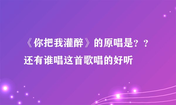 《你把我灌醉》的原唱是??还有谁唱这首歌唱的好听