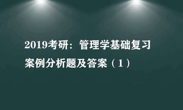 2019考研：管理学基础复习 案例分析题及答案（1）