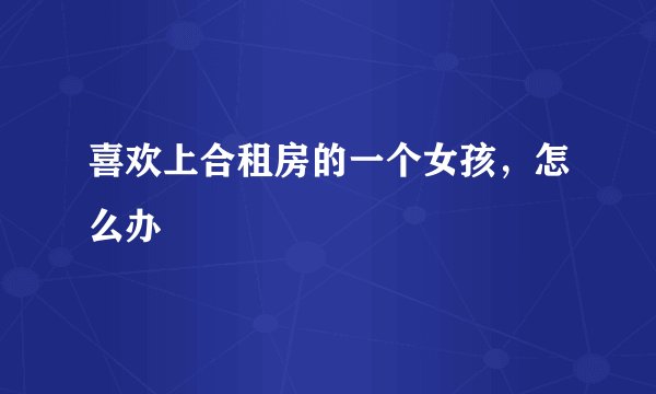 喜欢上合租房的一个女孩，怎么办