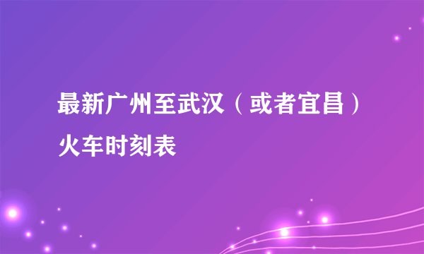 最新广州至武汉(或者宜昌)火车时刻表