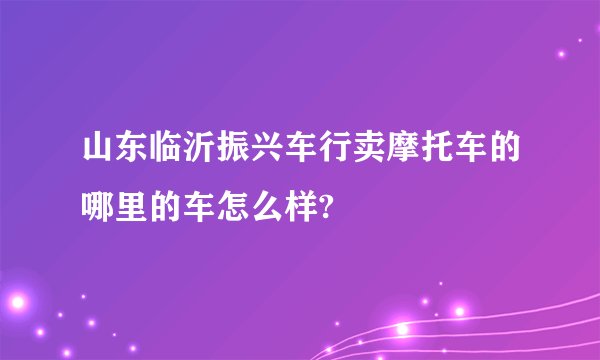 山东临沂振兴车行卖摩托车的哪里的车怎么样?
