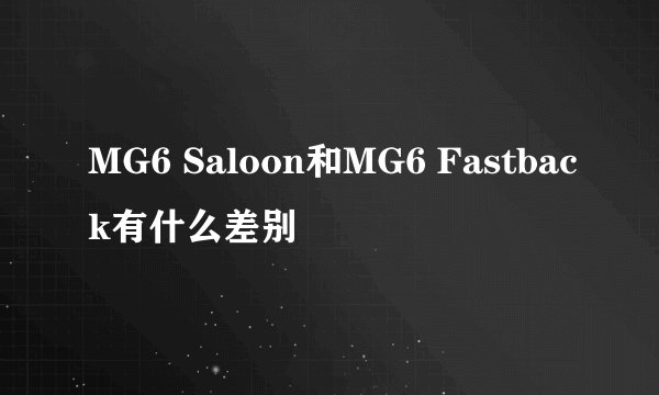 MG6 Saloon和MG6 Fastback有什么差别