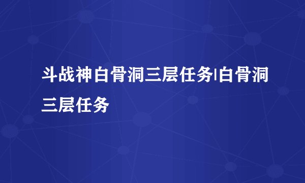 斗战神白骨洞三层任务|白骨洞三层任务