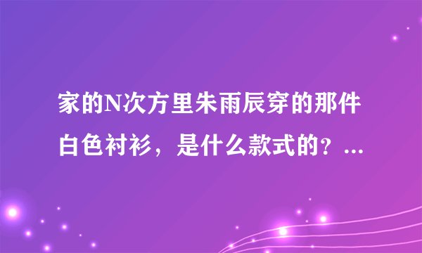 家的N次方里朱雨辰穿的那件白色衬衫,是什么款式的?什么牌子的?谢谢