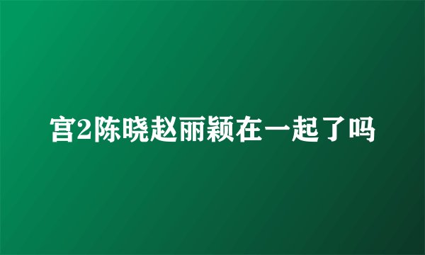 宫2陈晓赵丽颖在一起了吗