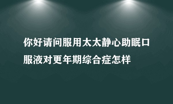 你好请问服用太太静心助眠口服液对更年期综合症怎样