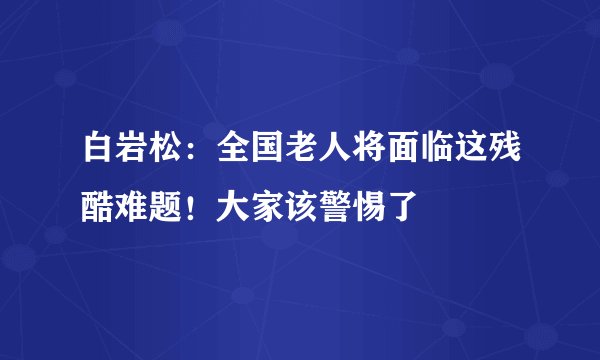 白岩松:全国老人将面临这残酷难题!大家该警惕了