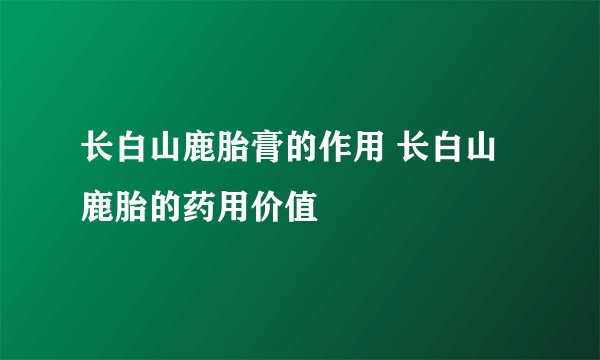 长白山鹿胎膏的作用 长白山鹿胎的药用价值