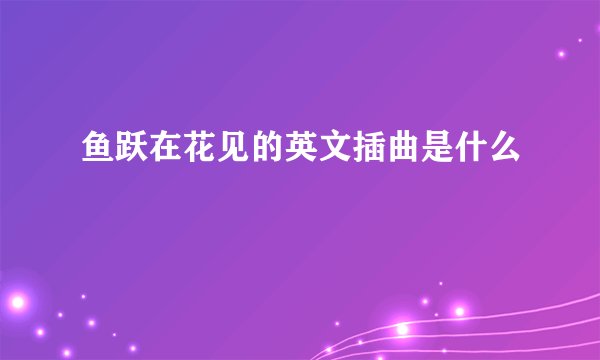 鱼跃在花见的英文插曲是什么