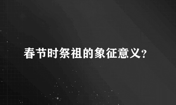 春节时祭祖的象征意义？