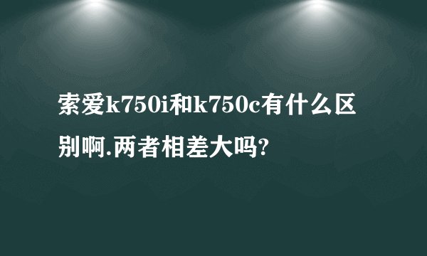 索爱k750i和k750c有什么区别啊.两者相差大吗?