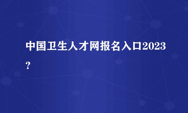 中国卫生人才网报名入口2023？