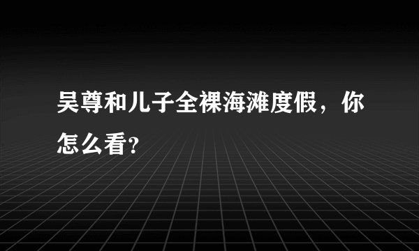 吴尊和儿子全裸海滩度假，你怎么看？
