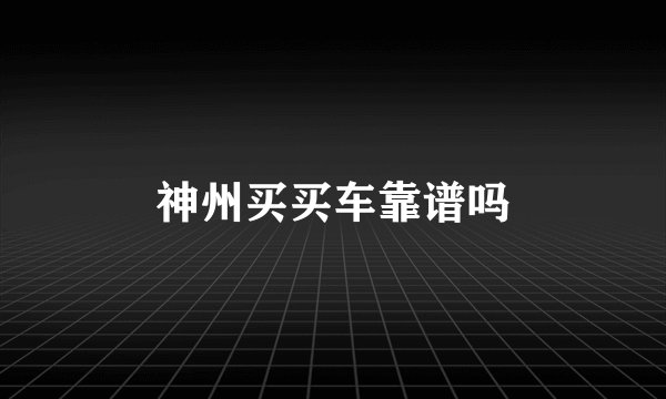 神州买买车靠谱吗