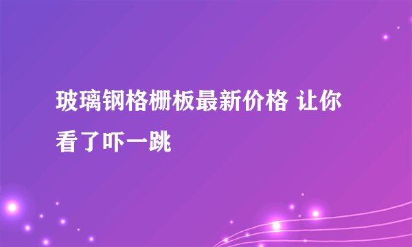 玻璃钢格栅板最新价格 让你看了吓一跳