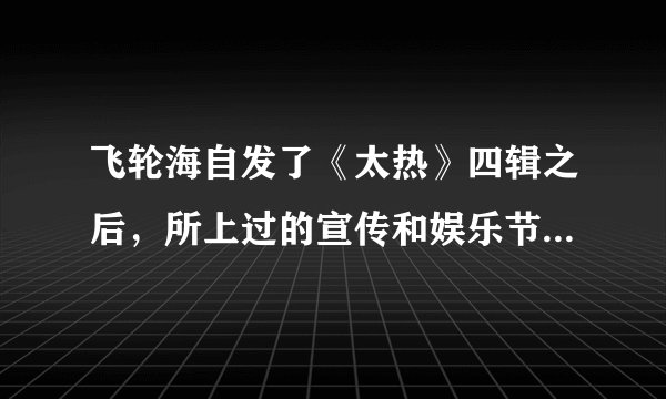 飞轮海自发了《太热》四辑之后，所上过的宣传和娱乐节目有哪些？特别是娱乐节目！！各位飞迷来解答~~